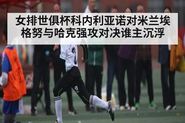 女排世俱杯科内利亚诺对米兰埃格努与哈克强攻对决谁主沉浮